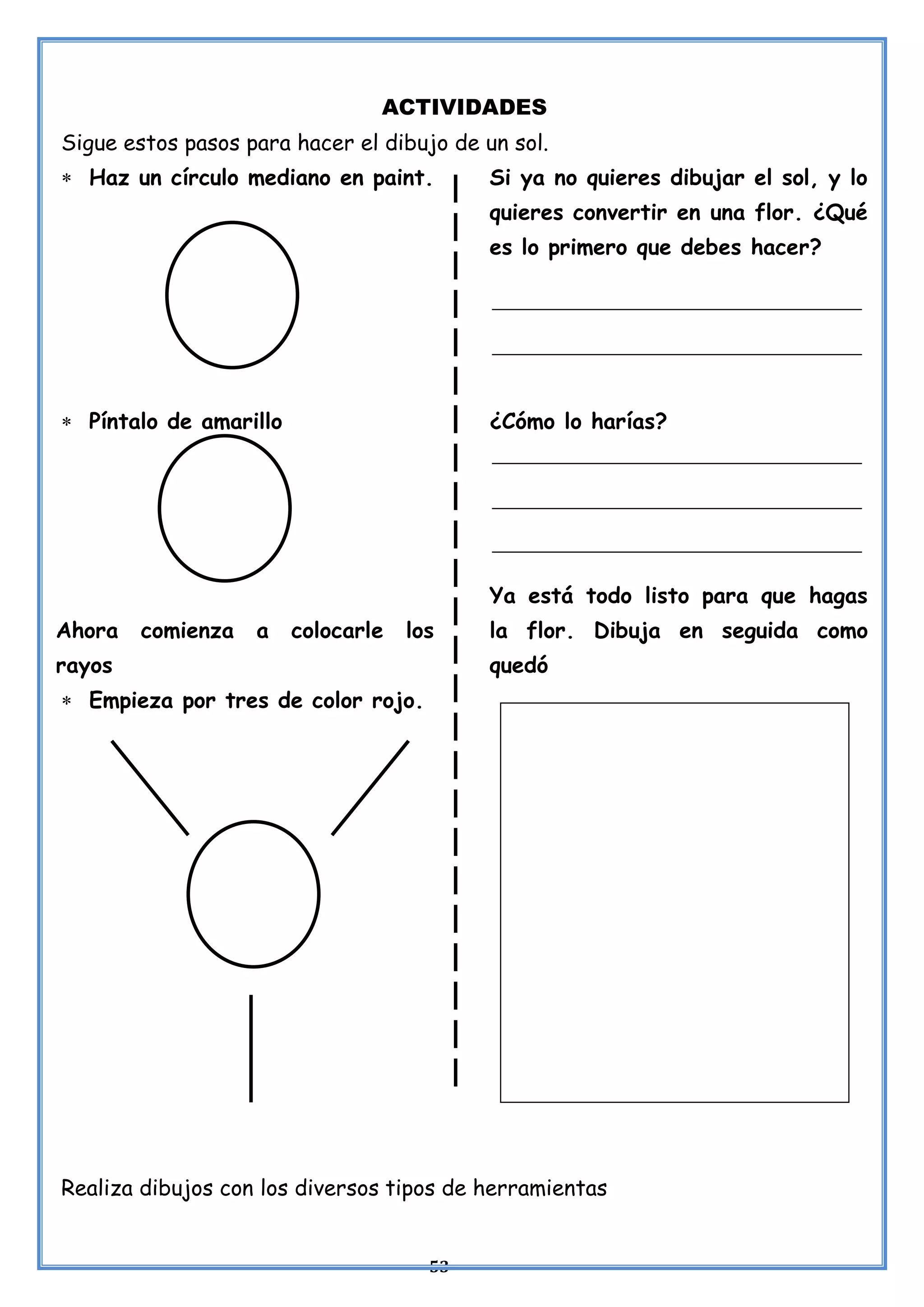 53
ACTIVIDADES
Sigue estos pasos para hacer el dibujo de un sol.
 Haz un círculo mediano en paint.
 Píntalo de amarillo
Ahora comienza a colocarle los
rayos
 Empieza por tres de color rojo.
Si ya no quieres dibujar el sol, y lo
quieres convertir en una flor. ¿Qué
es lo primero que debes hacer?
¿Cómo lo harías?
Ya está todo listo para que hagas
la flor. Dibuja en seguida como
quedó
Realiza dibujos con los diversos tipos de herramientas
 