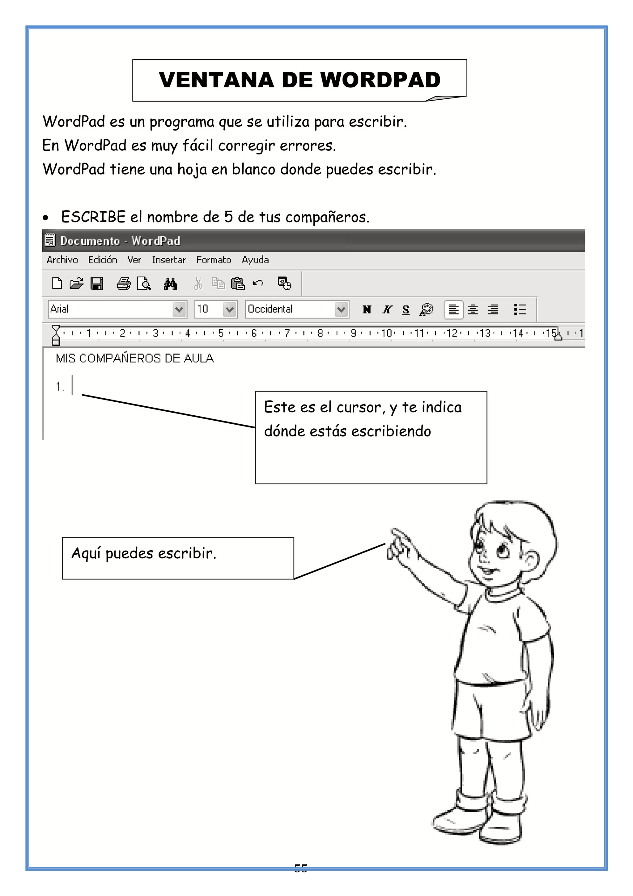 55
WordPad es un programa que se utiliza para escribir.
En WordPad es muy fácil corregir errores.
WordPad tiene una hoja en blanco donde puedes escribir.
• ESCRIBE el nombre de 5 de tus compañeros.
VENTANA DE WORDPAD
Este es el cursor, y te indica
dónde estás escribiendo
Aquí puedes escribir.
 