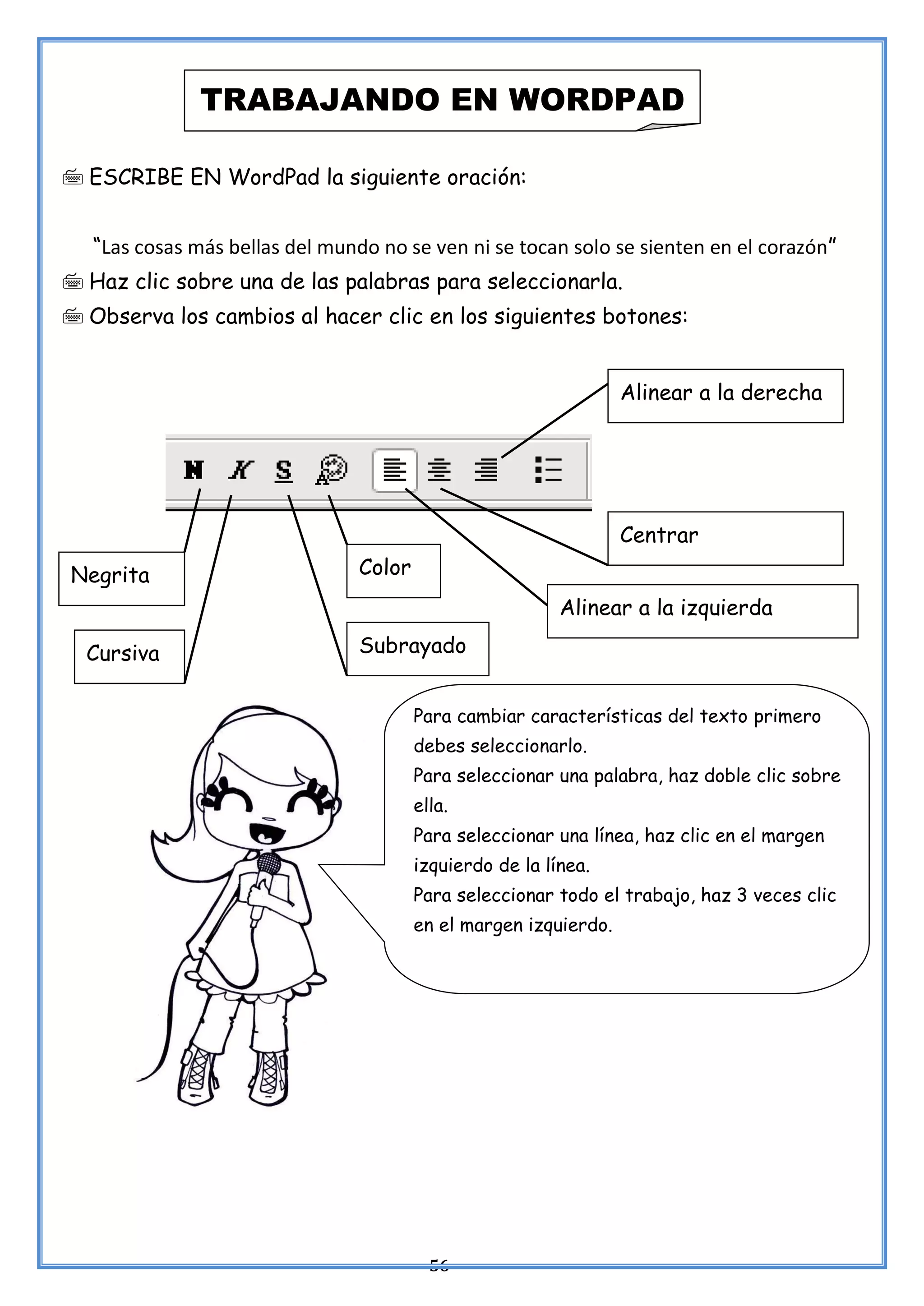 56
 ESCRIBE EN WordPad la siguiente oración:
“Las cosas más bellas del mundo no se ven ni se tocan solo se sienten en el corazón”
 Haz clic sobre una de las palabras para seleccionarla.
 Observa los cambios al hacer clic en los siguientes botones:
TRABAJANDO EN WORDPAD
Alinear a la derecha
Centrar
Alinear a la izquierda
Negrita
Cursiva
Color
Subrayado
Para cambiar características del texto primero
debes seleccionarlo.
Para seleccionar una palabra, haz doble clic sobre
ella.
Para seleccionar una línea, haz clic en el margen
izquierdo de la línea.
Para seleccionar todo el trabajo, haz 3 veces clic
en el margen izquierdo.
 