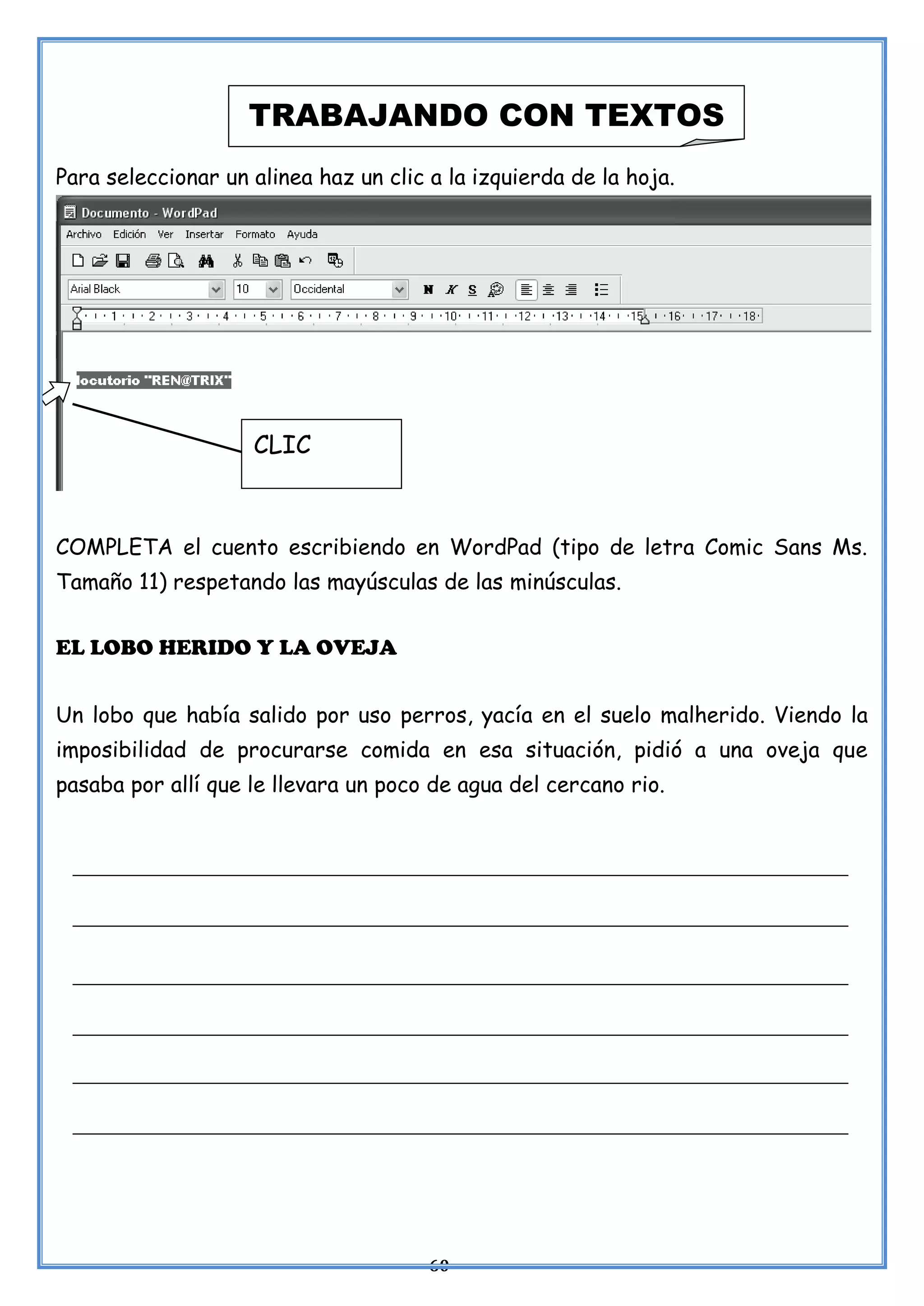 60
Para seleccionar un alinea haz un clic a la izquierda de la hoja.
COMPLETA el cuento escribiendo en WordPad (tipo de letra Comic Sans Ms.
Tamaño 11) respetando las mayúsculas de las minúsculas.
EL LOBO HERIDO Y LA OVEJA
Un lobo que había salido por uso perros, yacía en el suelo malherido. Viendo la
imposibilidad de procurarse comida en esa situación, pidió a una oveja que
pasaba por allí que le llevara un poco de agua del cercano rio.
TRABAJANDO CON TEXTOS
CLIC
 