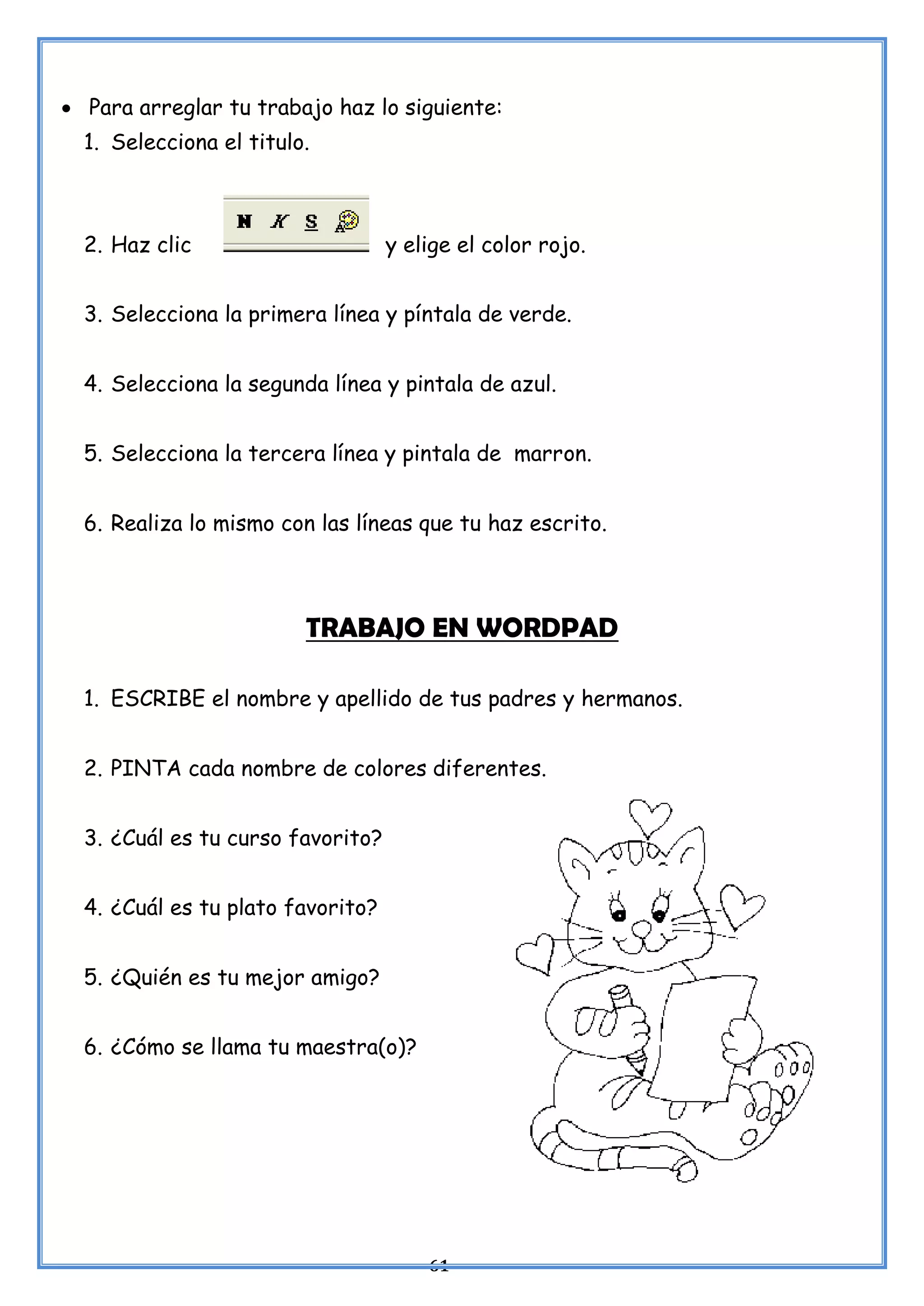 61
• Para arreglar tu trabajo haz lo siguiente:
1. Selecciona el titulo.
2. Haz clic y elige el color rojo.
3. Selecciona la primera línea y píntala de verde.
4. Selecciona la segunda línea y pintala de azul.
5. Selecciona la tercera línea y pintala de marron.
6. Realiza lo mismo con las líneas que tu haz escrito.
TRABAJO EN WORDPAD
1. ESCRIBE el nombre y apellido de tus padres y hermanos.
2. PINTA cada nombre de colores diferentes.
3. ¿Cuál es tu curso favorito?
4. ¿Cuál es tu plato favorito?
5. ¿Quién es tu mejor amigo?
6. ¿Cómo se llama tu maestra(o)?
 