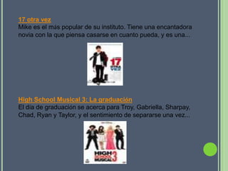 17 otra vez
Mike es el más popular de su instituto. Tiene una encantadora
novia con la que piensa casarse en cuanto pueda, y es una...




High School Musical 3: La graduación
El día de graduación se acerca para Troy, Gabriella, Sharpay,
Chad, Ryan y Taylor, y el sentimiento de separarse una vez...
 