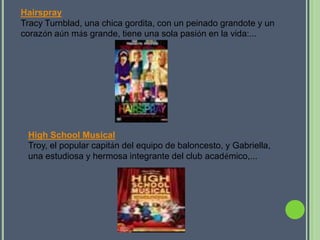 Hairspray
Tracy Turnblad, una chica gordita, con un peinado grandote y un
corazón aún más grande, tiene una sola pasión en la vida:...




 High School Musical
 Troy, el popular capitán del equipo de baloncesto, y Gabriella,
 una estudiosa y hermosa integrante del club académico,...
 