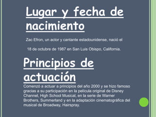 Lugar y fecha de
 nacimiento
 Zac Efron, un actor y cantante estadounidense, nació el

 18 de octubre de 1987 en San Luis Obispo, California.



Principios de
actuación
Comenzó a actuar a principios del año 2000 y se hizo famoso
gracias a su participación en la película original de Disney
Channel, High School Musical, en la serie de Warner
Brothers, Summerland y en la adaptación cinematográfica del
musical de Broadway, Hairspray.
 