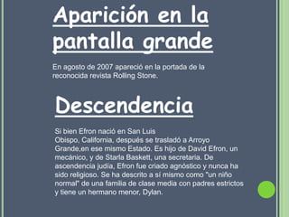 Aparición en la
pantalla grande
En agosto de 2007 apareció en la portada de la
reconocida revista Rolling Stone.



Descendencia
Si bien Efron nació en San Luis
Obispo, California, después se trasladó a Arroyo
Grande,en ese mismo Estado. Es hijo de David Efron, un
mecánico, y de Starla Baskett, una secretaria. De
ascendencia judía, Efron fue criado agnóstico y nunca ha
sido religioso. Se ha descrito a sí mismo como "un niño
normal" de una familia de clase media con padres estrictos
y tiene un hermano menor, Dylan.
 