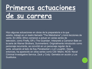 Primeras actuaciones
de su carrera

Hizo algunas actuaciones en obras de la preparatoria a la que
asistía, trabajó en un teatro llamado "The Melodrama" y tomó lecciones de
canto. En 2002, Efron comenzó a actuar en varias series de
televisión, como Firefly, ER y The Guaridan. Interpretó a Cameron Bale en
la serie de Warner Brothers, Summerland. Originalmente introducido como
personaje recurrente, se convirtió en un personaje regular de la
serie, actuando al lado de Kay Panabacker y Lori Loughlin. Desde
entonces, ha aparecido en otras series como CSI: Miami, NCIS: Naval
Criminal Investigative Service, Zack y Cody: Gemelos en acción y Los
Sustitutos.
 