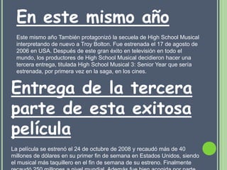 En este mismo año
  Este mismo año También protagonizó la secuela de High School Musical
  interpretando de nuevo a Troy Bolton. Fue estrenada el 17 de agosto de
  2006 en USA. Después de este gran éxito en televisión en todo el
  mundo, los productores de High School Musical decidieron hacer una
  tercera entrega, titulada High School Musical 3: Senior Year que sería
  estrenada, por primera vez en la saga, en los cines.


Entrega de la tercera
parte de esta exitosa
película
La película se estrenó el 24 de octubre de 2008 y recaudó más de 40
millones de dólares en su primer fin de semana en Estados Unidos, siendo
el musical más taquillero en el fin de semana de su estreno. Finalmente
 
