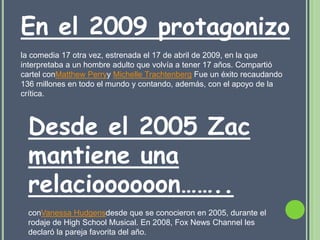 En el 2009 protagonizo
la comedia 17 otra vez, estrenada el 17 de abril de 2009, en la que
interpretaba a un hombre adulto que volvía a tener 17 años. Compartió
cartel conMatthew Perryy Michelle Trachtenberg Fue un éxito recaudando
136 millones en todo el mundo y contando, además, con el apoyo de la
crítica.



  Desde el 2005 Zac
  mantiene una
  relacioooooon……..
  conVanessa Hudgensdesde que se conocieron en 2005, durante el
  rodaje de High School Musical. En 2008, Fox News Channel les
  declaró la pareja favorita del año.
 