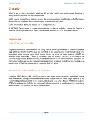 COMPUTACION GUADALUPE OJEDA OSORNO
Página 1
Glosario
MSATA: es un disco de estado sólido de 23 gb más rápido en transferencias de datos y
tiempos de acceso que los discos comunes.
AMD: es una compañía de estados unidos de semiconductores establecida en California que
desarrolla procesadores de computadoras y productos tecnológicos.
GCN: arquitectura de GUPs ideada por la compañía AMD.
SLIMSTAR: Experimente la nueva generación de combo de teclado y mouse de Genius, el
SlimStar i8050, que incluye un diseño de teclas de alta calidad y un acabado brillante.
Resumen
KINGSTON LANZA MSATA
Kingston anuncia un incremento de 240GB y 480GB en la capacidad de la línea existente de
SSD SSDNow Ms200 mSATA que les permitirá a los usuarios una mejor rentabilidad, y no
necesitara tanta energía como otros discos duros. La forma de estos nuevos mSATA les
permite a las notebooks, Tablets y ultrabooks por su aspecto pequeño y su variedad de
sistema incorporados. Este hardware puede también ser usado como memoria cache de las
memorias madres, ya que las nuevas mejoras permiten la lectura 550Mb/s y una rapidez en la
escritura de 520Mb/s y cuenta con un garantía de 2 o 3 años.
AMD ESTRENA LA TARJETA MÁS RAPIDA DEL MUNDO
La tarjeta AMD Radeon R9 295X2 fue creada para tener un rendimiento y velocidad, ya que
este permite una configuración máxima la cual se puede disfrutar como juego frente a la Pc.
Fue creada para los usuarios de los juegos, esta tarjeta es la unión de dos AMD Radeon Serie
GPU´s la cual permite disfrutar los nuevos y los futuros juegos, la tarjeta viene con un sistema
preinstalado con lo cual no necesita mantenimiento.
 