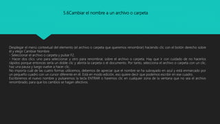 5.6Cambiar el nombre a un archivo o carpeta
Desplegar el menú contextual del elemento (el archivo o carpeta que queremos renombrar) haciendo clic con el botón derecho sobre
él y elegir Cambiar Nombre.
- Seleccionar el archivo o carpeta y pulsar F2.
- Hacer dos clics: uno para seleccionar y otro para renombrar, sobre el archivo o carpeta. Hay que ir con cuidado de no hacerlos
rápidos porque entonces sería un doble clic y abriría la carpeta o el documento. Por tanto, selecciona el archivo o carpeta con un clic,
haz una pausa y luego vuelve a hacer clic.
No importa cuál de las cuatro formas utilicemos, debemos de apreciar que el nombre se ha subrayado en azul y está enmarcado por
un pequeño cuadro con un cursor diferente en él. Está en modo edición, eso quiere decir que podemos escribir en ese cuadro.
Escribiremos el nuevo nombre y pulsaremos la tecla ENTRAR o haremos clic en cualquier zona de la ventana que no sea el archivo
renombrado, para que los cambios se hagan afectivos.
 