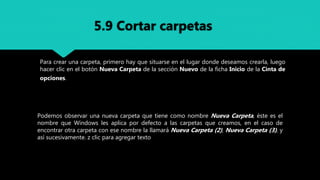 Para crear una carpeta, primero hay que situarse en el lugar donde deseamos crearla, luego
hacer clic en el botón Nueva Carpeta de la sección Nuevo de la ficha Inicio de la Cinta de
opciones.
Podemos observar una nueva carpeta que tiene como nombre Nueva Carpeta, éste es el
nombre que Windows les aplica por defecto a las carpetas que creamos, en el caso de
encontrar otra carpeta con ese nombre la llamará Nueva Carpeta (2), Nueva Carpeta (3), y
así sucesivamente. z clic para agregar texto
5.9 Cortar carpetas
 