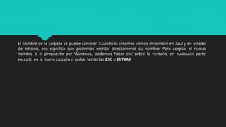 El nombre de la carpeta se puede cambiar. Cuando la creamos vemos el nombre en azul y en estado
de edición, eso significa que podemos escribir directamente su nombre. Para aceptar el nuevo
nombre o el propuesto por Windows, podemos hacer clic sobre la ventana, en cualquier parte
excepto en la nueva carpeta o pulsar las teclas ESC o ENTRAR
 