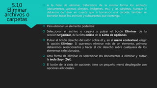  A la hora de eliminar, trataremos de la misma forma los archivos
(documentos, accesos directos, imágenes, etc.) y las carpetas. Aunque sí
debemos de tener en cuenta que si borramos una carpeta, también se
borrarán todos los archivos y subcarpetas que contenga.
 Para eliminar un elemento podemos:
 Seleccionar el archivo o carpeta y pulsar el botón Eliminar de la
sección Organizar, de la ficha Inicio de la Cinta de opciones.
 Pulsar el botón derecho del ratón sobre él y, en el menú contextual, elegir
la opción Eliminar. Si queremos eliminar más de un elemento, primero
deberemos seleccionarlos y hacer el clic derecho sobre cualquiera de los
elementos seleccionados.
 Otra forma de eliminar es seleccionar los documentos a eliminar y pulsar
la tecla Supr (Del).
 El botón de la cinta de opciones tiene un pequeño menú desplegable con
opciones adicionales.
5.10
Eliminar
archivos o
carpetas
 