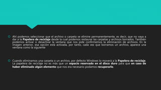  Ahí podemos seleccionar que el archivo o carpeta se elimine permanentemente, es decir, que no vaya a
dar a la Papelera de reciclaje desde la cual podemos restaurar las carpetas y archivos borrados. También
podemos activar o desactivar la ventana que nos pide confirmemos la eliminación de archivos. En la
imagen anterior, esa opción está activada, por tanto, cada vez que borramos un archivo, aparece una
ventana como la siguiente
 Cuando eliminamos una carpeta o un archivo, por defecto Windows lo moverá a la Papelera de reciclaje.
La papelera de reciclaje no es más que un espacio reservado en el disco duro para que en caso de
haber eliminado algún elemento que nos era necesario podamos recuperarlo.
 