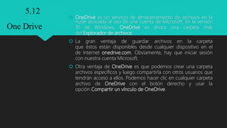  OneDrive es un servicio de almacenamiento de archivos en la
nube asociada al uso de una cuenta de Microsoft. En la versión
10 de Windows, OneDrive es ahora una carpeta más
del Explorador de archivos.
 La gran ventaja de guardar archivos en la carpeta
que éstos están disponibles desde cualquier dispositivo en el
de Internet onedrive.com. Obviamente, hay que iniciar sesión
con nuestra cuenta Microsoft.
 Otra ventaja de OneDrive es que podemos crear una carpeta
archivos específicos y luego compartirla con otros usuarios que
tendrán acceso a ellos. Podemos hacer clic en cualquier carpeta
archivo de OneDrive con el botón derecho y usar la
opción Compartir un vínculo de OneDrive.
5.12
One Drive
 