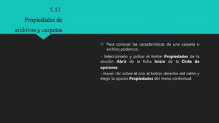  Para conocer las características de una carpeta o
archivo podemos:
- Seleccionarlo y pulsar el botón Propiedades de la
sección Abrir de la ficha Inicio de la Cinta de
opciones.
- Hacer clic sobre él con el botón derecho del ratón y
elegir la opción Propiedades del menú contextual.
5.13
Propiedades de
archivos y carpetas
 