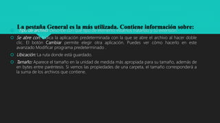 La pestaña General es la más utilizada. Contiene información sobre: Tipo de archivo: Describe con qué tipo de elemento estamos tratando y su extensión.
 Se abre con: Indica la aplicación predeterminada con la que se abre el archivo al hacer doble
clic. El botón Cambiar permite elegir otra aplicación. Puedes ver cómo hacerlo en este
avanzado Modificar programa predeterminado .
 Ubicación: La ruta donde está guardado.
 Tamaño: Aparece el tamaño en la unidad de medida más apropiada para su tamaño, además de
en bytes entre paréntesis. Si vemos las propiedades de una carpeta, el tamaño corresponderá a
la suma de los archivos que contiene.
 