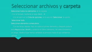 Seleccionar archivos y carpeta
Seleccionar todos los elementos de la carpeta.
- Con el teclado mediante el atajo Ctrl + E.
- Con el ratón en la Cinta de opciones, en la sección Seleccionar, la opción
Seleccionar todo.
Seleccionar elementos consecutivos.
- Con las teclas rápidas: Haz clic sobre el primer elemento y después pulsa la
tecla Mayúsculas (Shift) y pulsa en el último elemento. Así seleccionaremos
un rango, desde el que hemos señalado al principio hasta el que señalemos
al final.
 