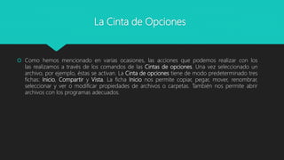 La Cinta de Opciones
 Como hemos mencionado en varias ocasiones, las acciones que podemos realizar con los
las realizamos a través de los comandos de las Cintas de opciones. Una vez seleccionado un
archivo, por ejemplo, éstas se activan. La Cinta de opciones tiene de modo predeterminado tres
fichas: Inicio, Compartir y Vista. La ficha Inicio nos permite copiar, pegar, mover, renombrar,
seleccionar y ver o modificar propiedades de archivos o carpetas. También nos permite abrir
archivos con los programas adecuados.
 
