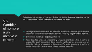 Seleccionar el archivo o carpeta. Pulsar el botón Cambiar nombre de la
sección Organizar de la ficha Inicio de la Cinta de opciones.
 Desplegar el menú contextual del elemento (el archivo o carpeta que queremos
renombrar) haciendo clic con el botón derecho sobre él y elegir Cambiar Nombre.
 Seleccionar el archivo o carpeta y pulsar F2.
 Hacer dos clics: uno para seleccionar y otro para renombrar, sobre el archivo o
carpeta. Hay que ir con cuidado de no hacerlos rápidos porque entonces sería un
doble clic y abriría la carpeta o el documento. Por tanto, selecciona el archivo o
carpeta con un clic, haz una pausa y luego vuelve a hacer clic.
5.6
Cambiar
el nombre
a un
archivo o
carpeta
 