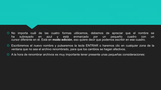  No importa cuál de las cuatro formas utilicemos, debemos de apreciar que el nombre se
ha subrayado en azul y está enmarcado por un pequeño cuadro con un
cursor diferente en él. Está en modo edición, eso quiere decir que podemos escribir en ese cuadro.
 Escribiremos el nuevo nombre y pulsaremos la tecla ENTRAR o haremos clic en cualquier zona de la
ventana que no sea el archivo renombrado, para que los cambios se hagan afectivos.
 A la hora de renombrar archivos es muy importante tener presente unas pequeñas consideraciones:
 