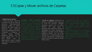 5.5Copiar y Mover archivos de Carpetas
1. Seleccionar el archivo.
2. Pulsar el botón Copiar de
la ficha Inicio de la Cinta de
opciones. Alternativamente
podemos pulsar el botón
derecho del ratón sobre el
elemento que queremos
copiar, se desplegará el menú
contextual y elegimos la
opción Copiar. También
podemos hacerlo con las
teclas rápidas Ctrl + C. En
este último caso no
apreciaremos nada a simple
vista, pero la copia ya se ha
realizado.
3.pegarlo donde queramos:
Buscamos la carpeta donde
queramos ubicar la copia que
hemos realizado (o creamos
una carpeta nueva). La abrimos
y pulsamos el botón Pegar de
la Cinta de opciones. También
podemos hacer otra vez clic
con el botón derecho del ratón
sobre la superficie de la
ventana, en el menú contextual
pulsamos la opción Pegar. Las
teclas rápidas serían Ctrl + V
1.Cortar el original: Seleccionar el
archivo y pulsar el botón Cortar de
la Cinta de opciones. También
podemos pulsar con el botón
derecho del ratón sobre el
elemento que queremos mover, se
desplegará el menú contextual y
elegimos la opción Cortar. También
podemos hacerlo con las teclas
rápidas Ctrl + X. Apreciaremos que
el icono del archivo o carpeta que
estamos cortando se atenúa, pierde
brillo y color.
Si tratamos de copiar una carpeta o
archivo en un lugar donde ya existe uno
con el mismo nombre, Windows abre
una ventana de diálogo para
preguntarnos nuestra decisión frente al
problema:
- Reemplazar el archivo en el destino,
elimina el elemento en la carpeta
destino y lo sustituye por el de origen.
- Omitir este archivo, no realiza ninguna
acción. Cancela la operación sólo para
ese archivo.
 