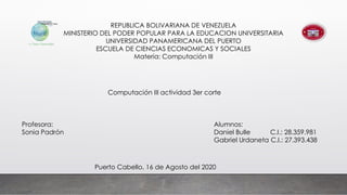 REPUBLICA BOLIVARIANA DE VENEZUELA
MINISTERIO DEL PODER POPULAR PARA LA EDUCACION UNIVERSITARIA
UNIVERSIDAD PANAMERICANA DEL PUERTO
ESCUELA DE CIENCIAS ECONOMICAS Y SOCIALES
Materia: Computación III
Alumnos:
Daniel Bulle C.I.: 28.359.981
Gabriel Urdaneta C.I.: 27.393.438
Computación III actividad 3er corte
Profesora:
Sonia Padrón
Puerto Cabello, 16 de Agosto del 2020
 