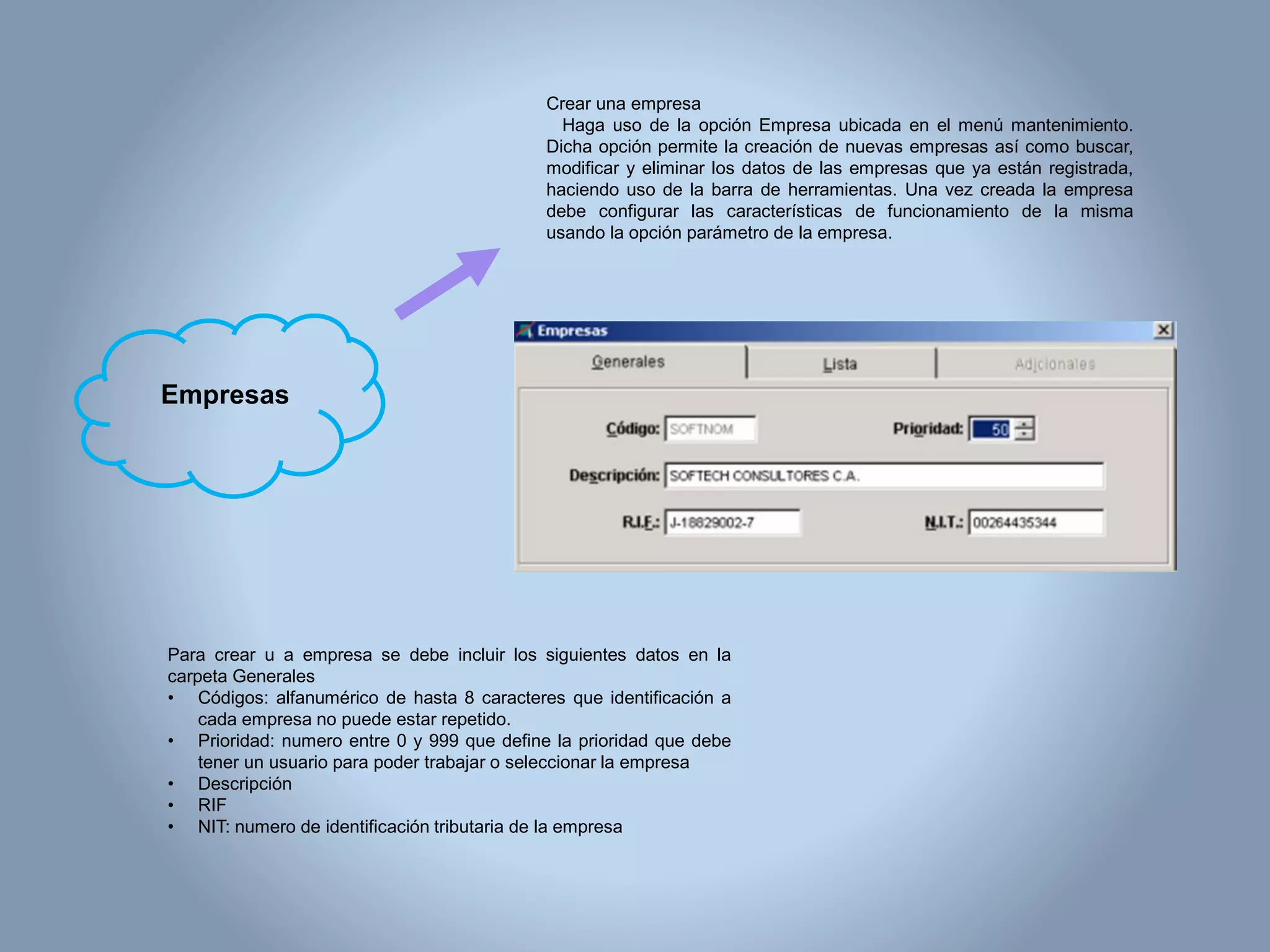 Crear una empresa
Haga uso de la opción Empresa ubicada en el menú mantenimiento.
Dicha opción permite la creación de nuevas empresas así como buscar,
modificar y eliminar los datos de las empresas que ya están registrada,
haciendo uso de la barra de herramientas. Una vez creada la empresa
debe configurar las características de funcionamiento de la misma
usando la opción parámetro de la empresa.
Para crear u a empresa se debe incluir los siguientes datos en la
carpeta Generales
• Códigos: alfanumérico de hasta 8 caracteres que identificación a
cada empresa no puede estar repetido.
• Prioridad: numero entre 0 y 999 que define la prioridad que debe
tener un usuario para poder trabajar o seleccionar la empresa
• Descripción
• RIF
• NIT: numero de identificación tributaria de la empresa
Empresas
 