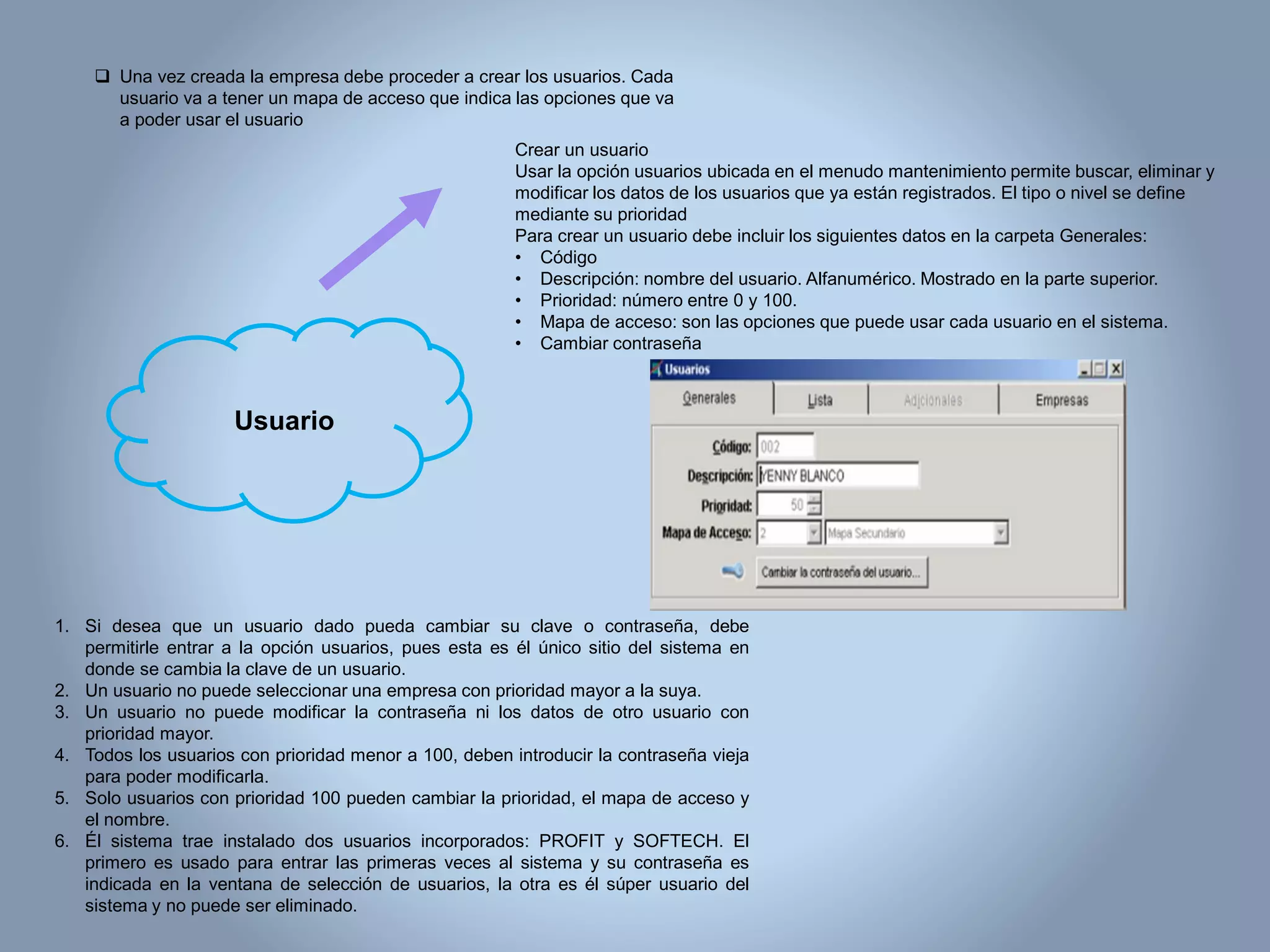  Una vez creada la empresa debe proceder a crear los usuarios. Cada
usuario va a tener un mapa de acceso que indica las opciones que va
a poder usar el usuario
Crear un usuario
Usar la opción usuarios ubicada en el menudo mantenimiento permite buscar, eliminar y
modificar los datos de los usuarios que ya están registrados. El tipo o nivel se define
mediante su prioridad
Para crear un usuario debe incluir los siguientes datos en la carpeta Generales:
• Código
• Descripción: nombre del usuario. Alfanumérico. Mostrado en la parte superior.
• Prioridad: número entre 0 y 100.
• Mapa de acceso: son las opciones que puede usar cada usuario en el sistema.
• Cambiar contraseña
1. Si desea que un usuario dado pueda cambiar su clave o contraseña, debe
permitirle entrar a la opción usuarios, pues esta es él único sitio del sistema en
donde se cambia la clave de un usuario.
2. Un usuario no puede seleccionar una empresa con prioridad mayor a la suya.
3. Un usuario no puede modificar la contraseña ni los datos de otro usuario con
prioridad mayor.
4. Todos los usuarios con prioridad menor a 100, deben introducir la contraseña vieja
para poder modificarla.
5. Solo usuarios con prioridad 100 pueden cambiar la prioridad, el mapa de acceso y
el nombre.
6. Él sistema trae instalado dos usuarios incorporados: PROFIT y SOFTECH. El
primero es usado para entrar las primeras veces al sistema y su contraseña es
indicada en la ventana de selección de usuarios, la otra es él súper usuario del
sistema y no puede ser eliminado.
Usuario
 