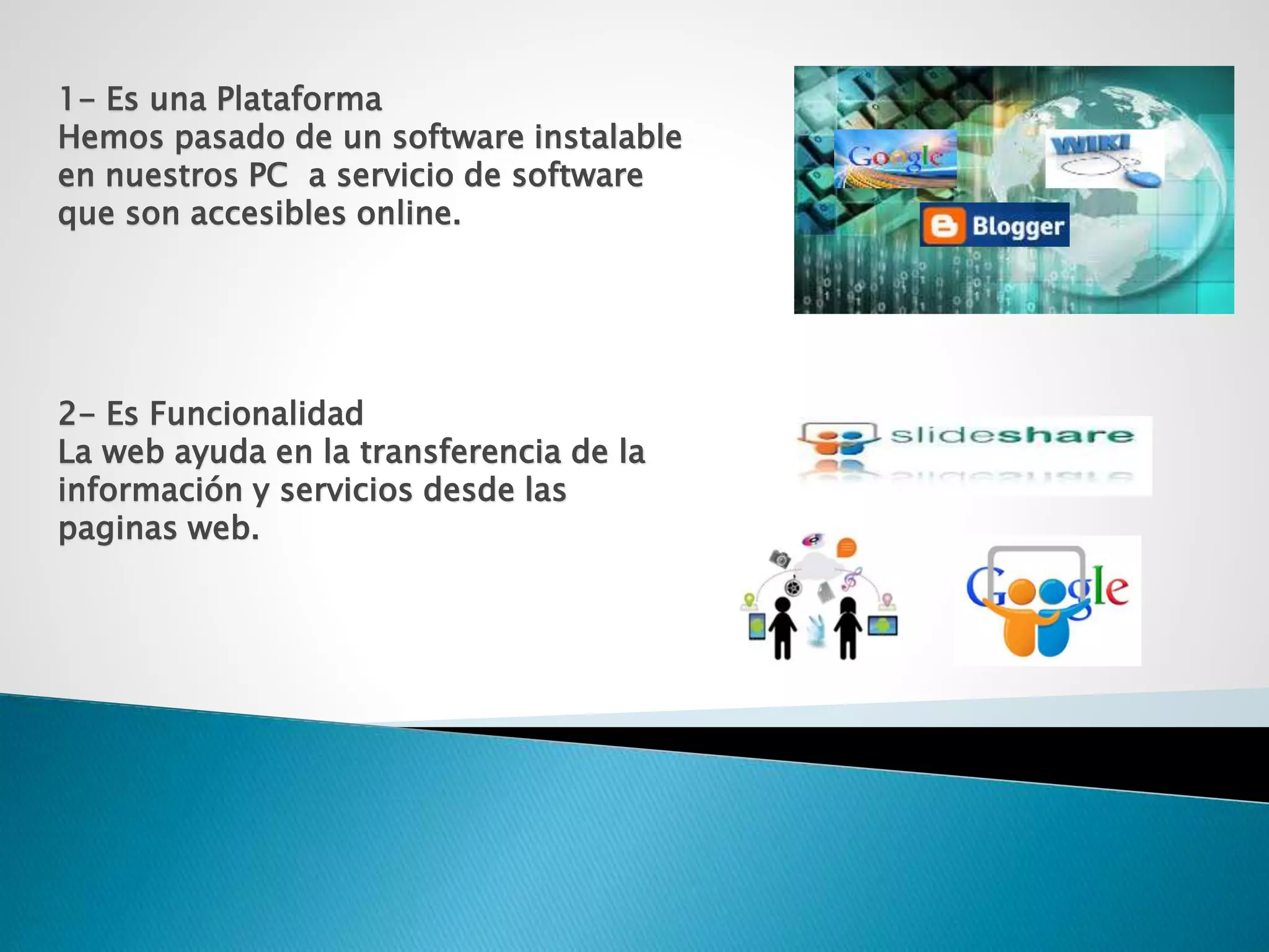 1- Es una Plataforma
Hemos pasado de un software instalable
en nuestros PC a servicio de software
que son accesibles online.
2- Es Funcionalidad
La web ayuda en la transferencia de la
información y servicios desde las
paginas web.