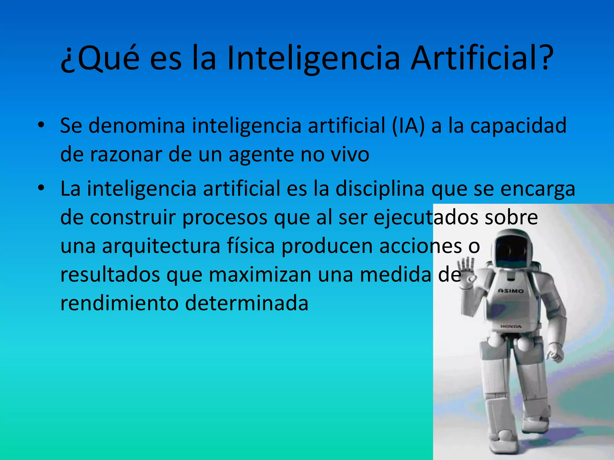 ¿Qué es la Inteligencia Artificial?
• Se denomina inteligencia artificial (IA) a la capacidad
  de razonar de un agente no vivo
• La inteligencia artificial es la disciplina que se encarga
  de construir procesos que al ser ejecutados sobre
  una arquitectura física producen acciones o
  resultados que maximizan una medida de
  rendimiento determinada
 