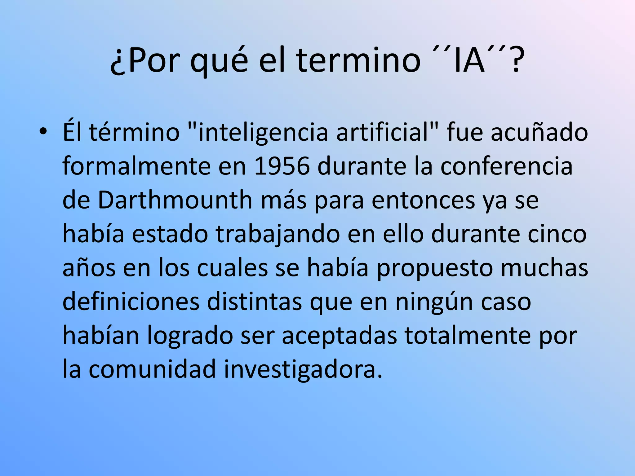 ¿Por qué el termino ´´IA´´?
• Él término "inteligencia artificial" fue acuñado
  formalmente en 1956 durante la conferencia
  de Darthmounth más para entonces ya se
  había estado trabajando en ello durante cinco
  años en los cuales se había propuesto muchas
  definiciones distintas que en ningún caso
  habían logrado ser aceptadas totalmente por
  la comunidad investigadora.
 
