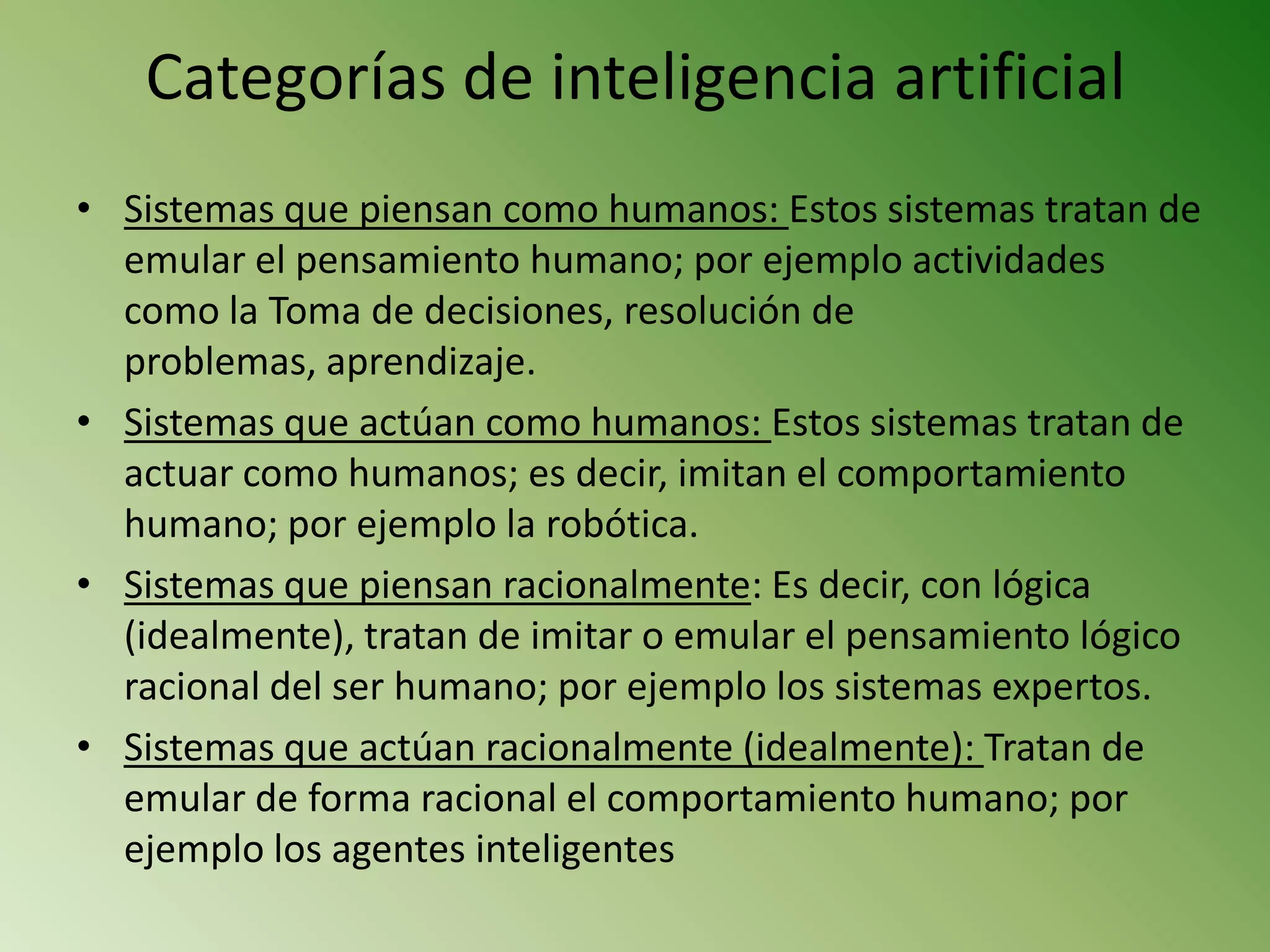 Categorías de inteligencia artificial
• Sistemas que piensan como humanos: Estos sistemas tratan de
  emular el pensamiento humano; por ejemplo actividades
  como la Toma de decisiones, resolución de
  problemas, aprendizaje.
• Sistemas que actúan como humanos: Estos sistemas tratan de
  actuar como humanos; es decir, imitan el comportamiento
  humano; por ejemplo la robótica.
• Sistemas que piensan racionalmente: Es decir, con lógica
  (idealmente), tratan de imitar o emular el pensamiento lógico
  racional del ser humano; por ejemplo los sistemas expertos.
• Sistemas que actúan racionalmente (idealmente): Tratan de
  emular de forma racional el comportamiento humano; por
  ejemplo los agentes inteligentes
 
