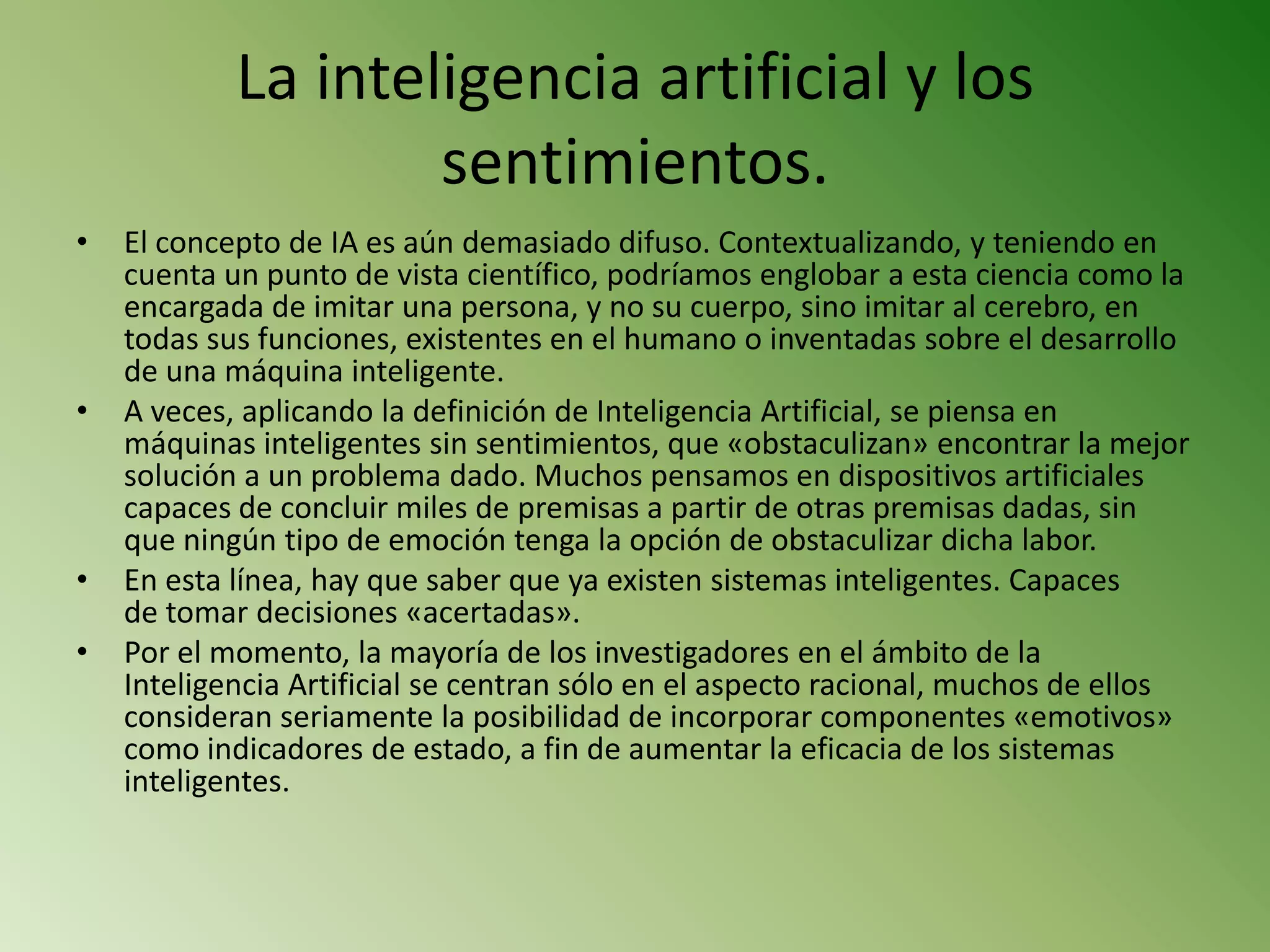 La inteligencia artificial y los
                    sentimientos.
•   El concepto de IA es aún demasiado difuso. Contextualizando, y teniendo en
    cuenta un punto de vista científico, podríamos englobar a esta ciencia como la
    encargada de imitar una persona, y no su cuerpo, sino imitar al cerebro, en
    todas sus funciones, existentes en el humano o inventadas sobre el desarrollo
    de una máquina inteligente.
•   A veces, aplicando la definición de Inteligencia Artificial, se piensa en
    máquinas inteligentes sin sentimientos, que «obstaculizan» encontrar la mejor
    solución a un problema dado. Muchos pensamos en dispositivos artificiales
    capaces de concluir miles de premisas a partir de otras premisas dadas, sin
    que ningún tipo de emoción tenga la opción de obstaculizar dicha labor.
•   En esta línea, hay que saber que ya existen sistemas inteligentes. Capaces
    de tomar decisiones «acertadas».
•   Por el momento, la mayoría de los investigadores en el ámbito de la
    Inteligencia Artificial se centran sólo en el aspecto racional, muchos de ellos
    consideran seriamente la posibilidad de incorporar componentes «emotivos»
    como indicadores de estado, a fin de aumentar la eficacia de los sistemas
    inteligentes.
 