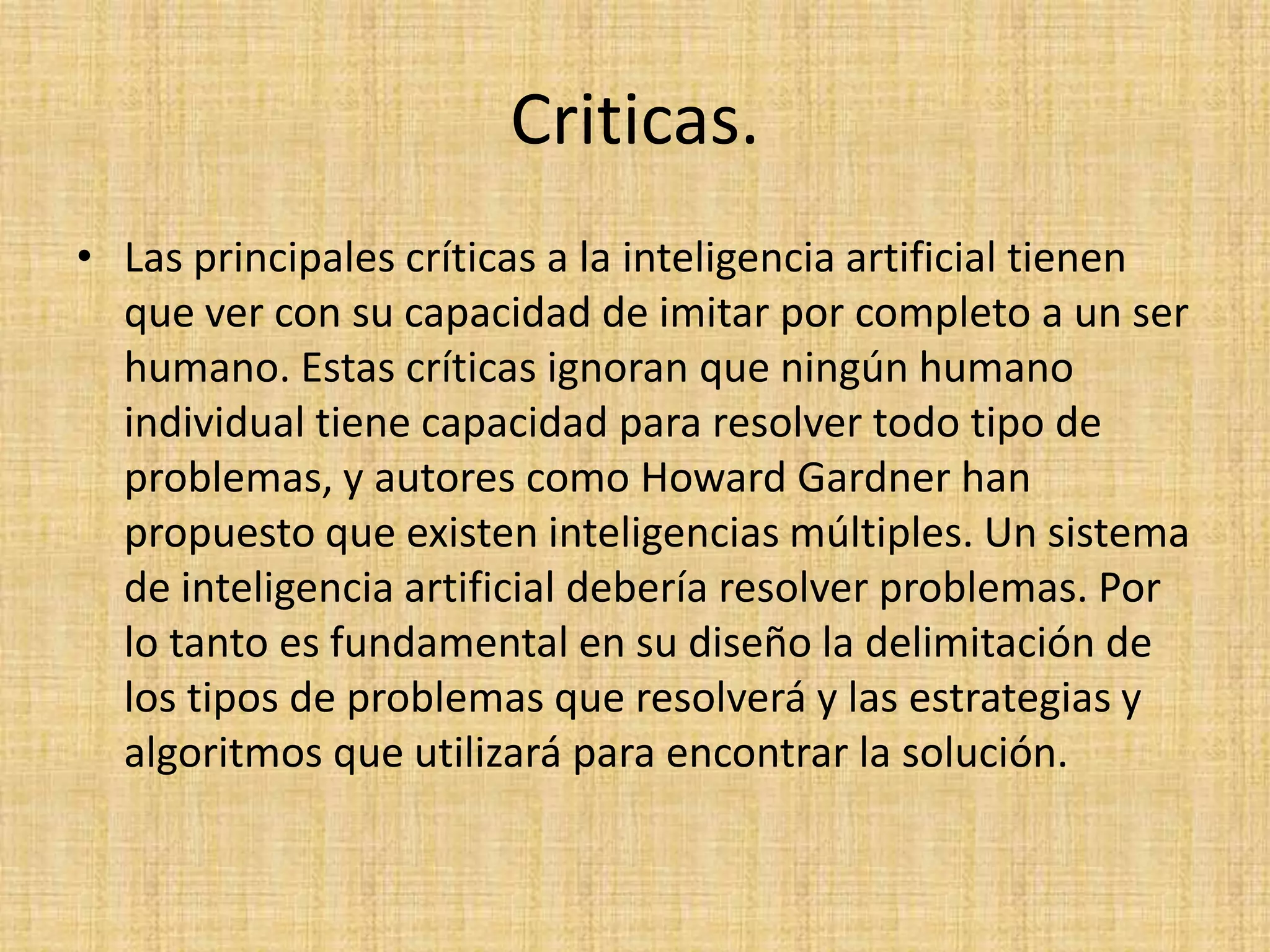 Criticas.
• Las principales críticas a la inteligencia artificial tienen
  que ver con su capacidad de imitar por completo a un ser
  humano. Estas críticas ignoran que ningún humano
  individual tiene capacidad para resolver todo tipo de
  problemas, y autores como Howard Gardner han
  propuesto que existen inteligencias múltiples. Un sistema
  de inteligencia artificial debería resolver problemas. Por
  lo tanto es fundamental en su diseño la delimitación de
  los tipos de problemas que resolverá y las estrategias y
  algoritmos que utilizará para encontrar la solución.
 