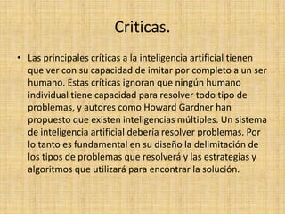 Criticas.
• Las principales críticas a la inteligencia artificial tienen
  que ver con su capacidad de imitar por completo a un ser
  humano. Estas críticas ignoran que ningún humano
  individual tiene capacidad para resolver todo tipo de
  problemas, y autores como Howard Gardner han
  propuesto que existen inteligencias múltiples. Un sistema
  de inteligencia artificial debería resolver problemas. Por
  lo tanto es fundamental en su diseño la delimitación de
  los tipos de problemas que resolverá y las estrategias y
  algoritmos que utilizará para encontrar la solución.
 