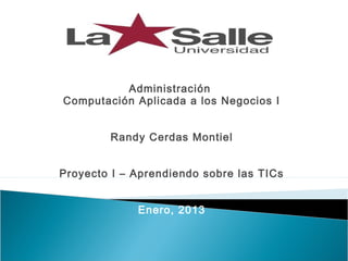 Administración
Computación Aplicada a los Negocios I


        Randy Cerdas Montiel


Proyecto I – Aprendiendo sobre las TICs


             Enero, 2013
 