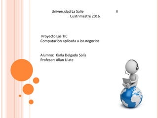 Proyecto Las TIC
Computación aplicada a los negocios
Alumno: Karla Delgado Solís
Profesor: Allan Ulate
Universidad La Salle II
Cuatrimestre 2016
 