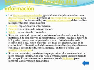 Sistemas de tratamiento de la
información
 Los sistemas computacionales, generalmente implementados como
dispositivos electrónicos, permiten el procesamiento automático de la
información. Conforme a ello, los sistemas informáticos deben realizar
las siguientes tres tareas básicas:
 Entrada: captación de la información.
 Proceso: tratamiento de la información.
 Salida: transmisión de resultados.
 Sistemas de mando y control, son sistemas basados en la mecánica y
motricidad de dispositivos que permiten al usuario localizar, dentro de
la logística, los elementos que se demandan. Están basados en la
electricidad, o sea, no en el control del flujo del electrón, sino en la
continuidad o discontinuidad de una corriente eléctrica, si es alterna o
continua o si es inducida, contrainducida, en fase o desfase (ver
periférico de entrada).
 Sistemas de archivo, son sistemas que permiten el almacenamiento a
largo plazo de información que no se demandará por un largo periodo
de tiempo. Estos sistemas usan los conceptos de biblioteca para
localizar la información demandada.
 