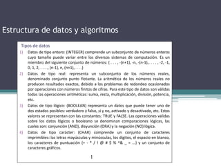 Estructura de datos y algoritmos
Tipos de datos
1) Datos de tipo entero: (INTEGER) comprende un subconjunto de números enteros
cuyo tamaño puede variar entre los diversos sistemas de computación. Es un
miembro del siguiente conjunto de números: { . . . , -(n+1), -n, -(n-1),. . . . , -2, -1,
0, 1, 2, . . . ., (n-1), n, (n+1),. . . .}
2) Datos de tipo real: representa un subconjunto de los números reales,
denominado conjunto punto flotante. La aritmética de los números reales no
producen resultados exactos, debido a los problemas de redondeo ocasionados
por operaciones con números finitos de cifras. Para este tipo de datos son válidas
todas las operaciones aritméticas: suma, resta, multiplicación, división, potencia,
etc.
3) Datos de tipo lógico: (BOOLEAN) representa un datos que puede tener uno de
dos estados posibles: verdadero y falso, si y no, activado y desactivado, etc. Estos
valores se representan con las constantes: TRUE y FALSE. Las operaciones validas
sobre los datos lógicos o booleano se denominan comparaciones lógicas, las
cuales son: conjunción (AND), disyunción (ORA) y la negación (NO) lógica.
4) Datos de tipo carácter: (CHAR) comprende un conjunto de caracteres
imprimibles: las letras mayúsculas y minúsculas, los dígitos, el espacio en blanco,
los caracteres de puntuación (+ - * / ! @ # $ % ^& _ = ...) y un conjunto de
caracteres gráficos.
1
 