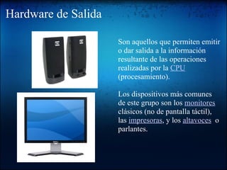 Hardware de Salida   Son aquellos que permiten emitir o dar salida a la información resultante de las operaciones realizadas por la  CPU  (procesamiento).   Los dispositivos más comunes de este grupo son los  monitores  clásicos (no de pantalla táctil), las  impresoras , y los  altavoces   o parlantes. 