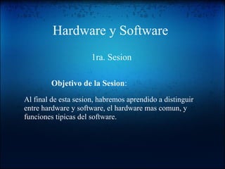 Hardware y Software 1ra. Sesion Al final de esta sesion, habremos aprendido a distinguir entre hardware y software, el hardware mas comun, y funciones tipicas del software. Objetivo de la Sesion : 
