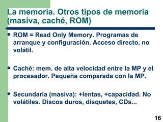 La memoria. Otros tipos de memoria (masiva, caché, ROM) ROM = Read Only Memory. Programas de arranque y configuración. Acceso directo, no volátil. Caché: mem. de alta velocidad entre la MP y el procesador. Pequeña comparada con la MP. Secundaria (masiva): +lentas, +capacidad. No volátiles. Discos duros, disquetes, CDs... 
