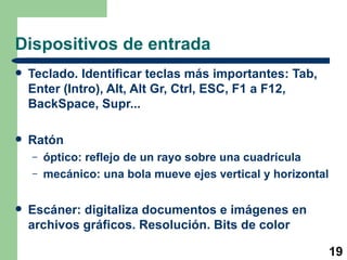 Dispositivos de entrada Teclado. Identificar teclas más importantes: Tab, Enter (Intro), Alt, Alt Gr, Ctrl, ESC, F1 a F12, BackSpace, Supr... Ratón óptico: reflejo de un rayo sobre una cuadrícula mecánico: una bola mueve ejes vertical y horizontal Escáner: digitaliza documentos e imágenes en archivos gráficos. Resolución. Bits de color 