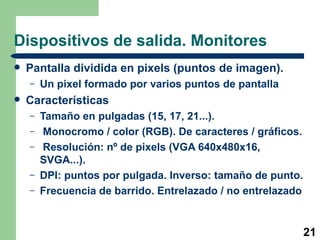 Dispositivos de salida. Monitores Pantalla dividida en pixels (puntos de imagen). Un pixel formado por varios puntos de pantalla Características Tamaño en pulgadas (15, 17, 21...). Monocromo / color (RGB). De caracteres / gráficos. Resolución: nº de pixels (VGA 640x480x16, SVGA...).  DPI: puntos por pulgada. Inverso: tamaño de punto.  Frecuencia de barrido. Entrelazado / no entrelazado 