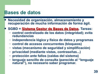 Bases de datos Necesidad de organización, almacenamiento y recuperación de mucha información de forma ágil. SGBD =  Sistema Gestor de Bases de Datos . Tareas: control centralizado de los datos (integridad); evita redundancias independencia lógica y física de datos y programas control de accesos concurrentes (bloqueos) vistas (mecanismo de seguridad y simplificación) privacidad (mediante vistas, contraseñas...) protección ante fallos (caídas del sistema) lenguaje sencillo de consulta (parecido al “lenguaje natural”), no necesario saber programar. 