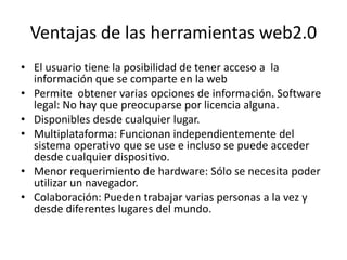 Ventajas de las herramientas web2.0
• El usuario tiene la posibilidad de tener acceso a la
  información que se comparte en la web
• Permite obtener varias opciones de información. Software
  legal: No hay que preocuparse por licencia alguna.
• Disponibles desde cualquier lugar.
• Multiplataforma: Funcionan independientemente del
  sistema operativo que se use e incluso se puede acceder
  desde cualquier dispositivo.
• Menor requerimiento de hardware: Sólo se necesita poder
  utilizar un navegador.
• Colaboración: Pueden trabajar varias personas a la vez y
  desde diferentes lugares del mundo.
 