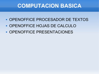 COMPUTACION BASICA

   OPENOFFICE PROCESADOR DE TEXTOS
   OPENOFFICE HOJAS DE CALCULO
   OPENOFFICE PRESENTACIONES
 