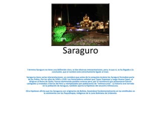 Saraguro
 l término Saraguro no tiene una definición clara, se dan diversas interpretaciones, pero, lo que si, se ha llegado a la
                           conclusión, que el nombre está estrechamente ligado al maíz.

Saraguros tiene varias interpretaciones: se considera que antes de la conquista incásica los Saraguro formaban parte
 de los Paltas. Por los años de 1450 a 1520. Los historiadores señalan que Túpac Yupanqui y luego Huana Capac, al
   dirigirse al Reino de Quito, fueron dominando pueblos enteros pero, por la resistencia que presentaron fueron
castigados y traslados a tierras del Perú y reemplazados por poblaciones de "mitmaccunas". La historia oral narrada
                   en la población de Saraguro, también aporta la hipótesis del ancestro mitmacuna.

Otra hipótesis afirma que los Saraguros son originarios de Bolivia, basándose fundamentalmente en las similitudes en
                    la vestimenta con los Paquizhapas, Indígenas de la zona Boliviana de Urdaneta.
 