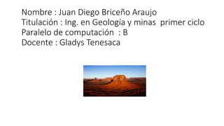 Nombre : Juan Diego Briceño Araujo
Titulación : Ing. en Geología y minas primer ciclo
Paralelo de computación : B
Docente : Gladys Tenesaca
 